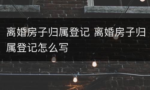 离婚房子归属登记 离婚房子归属登记怎么写