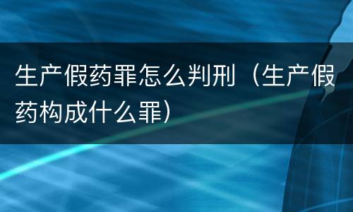 生产假药罪怎么判刑（生产假药构成什么罪）