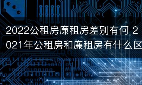 2022公租房廉租房差别有何 2021年公租房和廉租房有什么区别