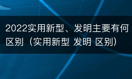 2022实用新型、发明主要有何区别（实用新型 发明 区别）