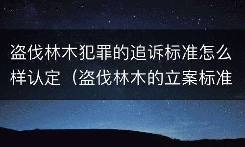 盗伐林木犯罪的追诉标准怎么样认定（盗伐林木的立案标准）