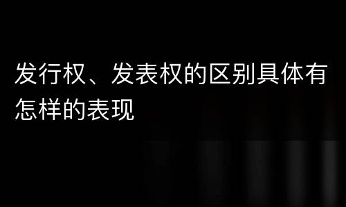发行权、发表权的区别具体有怎样的表现
