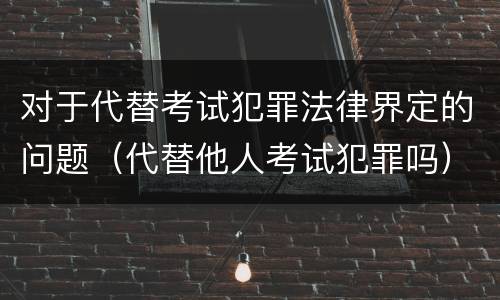 对于代替考试犯罪法律界定的问题（代替他人考试犯罪吗）