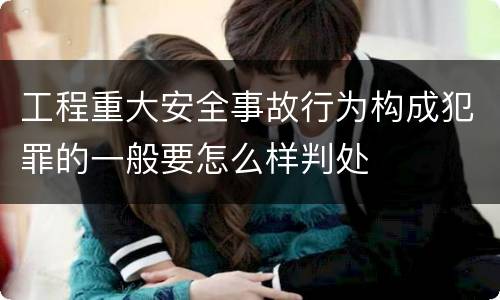工程重大安全事故行为构成犯罪的一般要怎么样判处