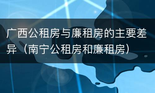 广西公租房与廉租房的主要差异（南宁公租房和廉租房）