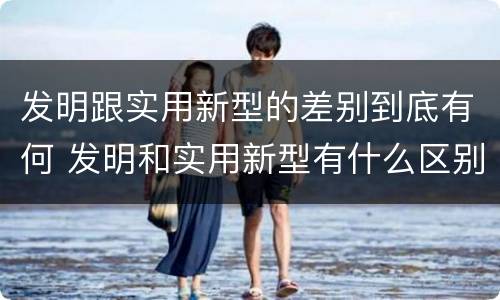 发明跟实用新型的差别到底有何 发明和实用新型有什么区别