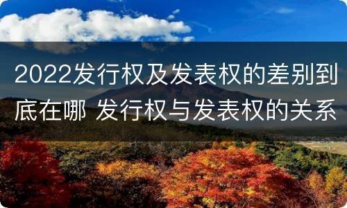2022发行权及发表权的差别到底在哪 发行权与发表权的关系