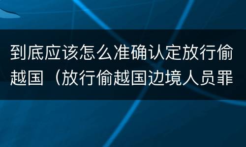 到底应该怎么准确认定放行偷越国（放行偷越国边境人员罪）