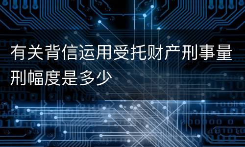 有关背信运用受托财产刑事量刑幅度是多少