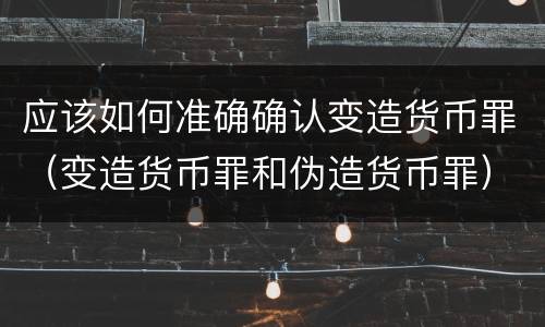 应该如何准确确认变造货币罪（变造货币罪和伪造货币罪）