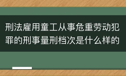 刑法雇用童工从事危重劳动犯罪的刑事量刑档次是什么样的