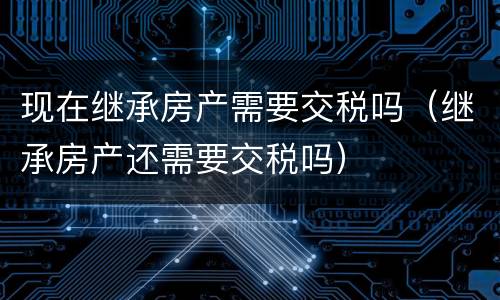 现在继承房产需要交税吗（继承房产还需要交税吗）