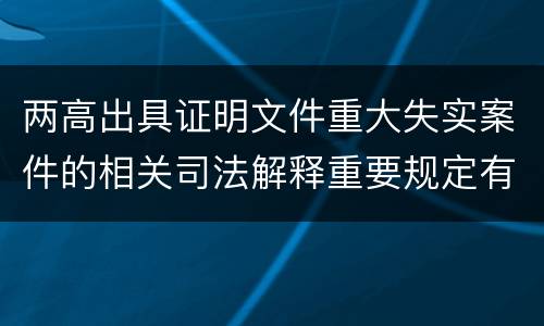 两高出具证明文件重大失实案件的相关司法解释重要规定有哪些