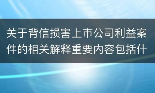 关于背信损害上市公司利益案件的相关解释重要内容包括什么