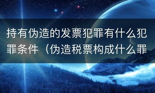 持有伪造的发票犯罪有什么犯罪条件（伪造税票构成什么罪）