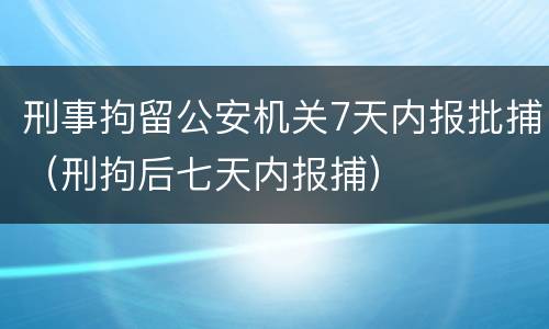 刑事拘留公安机关7天内报批捕（刑拘后七天内报捕）
