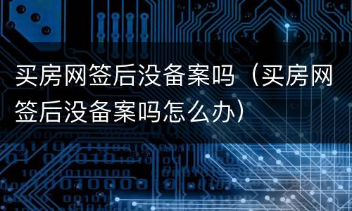 买房网签后没备案吗（买房网签后没备案吗怎么办）