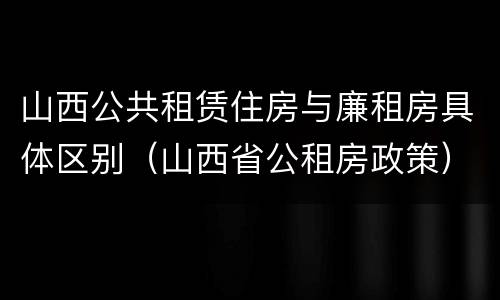 山西公共租赁住房与廉租房具体区别（山西省公租房政策）