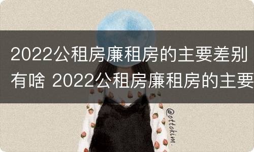 2022公租房廉租房的主要差别有啥 2022公租房廉租房的主要差别有啥