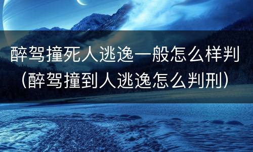 醉驾撞死人逃逸一般怎么样判（醉驾撞到人逃逸怎么判刑）