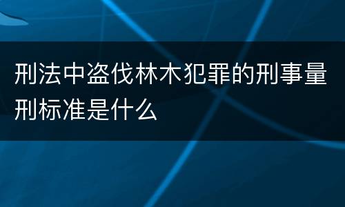 刑法中盗伐林木犯罪的刑事量刑标准是什么
