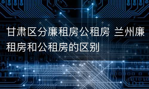 甘肃区分廉租房公租房 兰州廉租房和公租房的区别