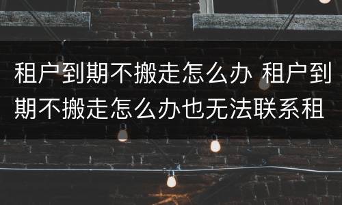 租户到期不搬走怎么办 租户到期不搬走怎么办也无法联系租房人