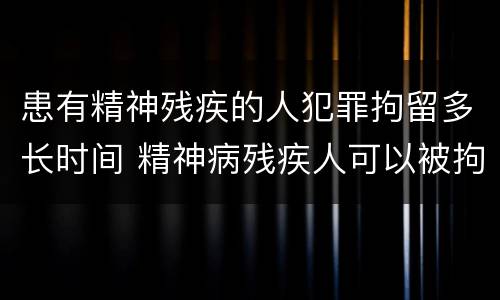 患有精神残疾的人犯罪拘留多长时间 精神病残疾人可以被拘留吗