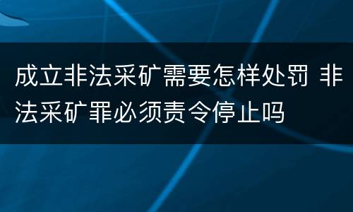 成立非法采矿需要怎样处罚 非法采矿罪必须责令停止吗