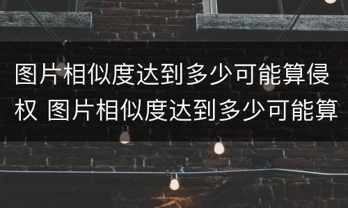 图片相似度达到多少可能算侵权 图片相似度达到多少可能算侵权了