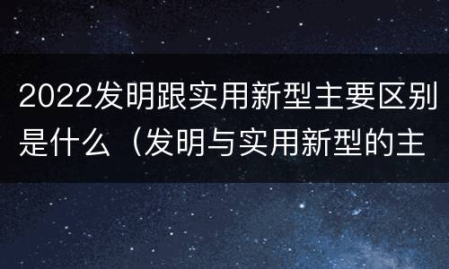 2022发明跟实用新型主要区别是什么（发明与实用新型的主要区别）