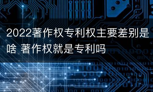2022著作权专利权主要差别是啥 著作权就是专利吗