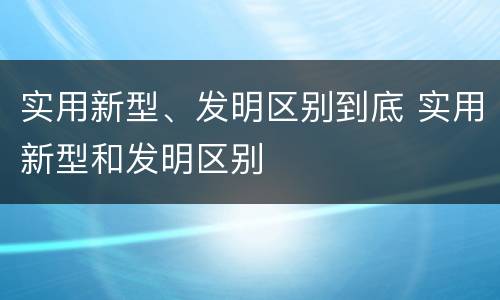 实用新型、发明区别到底 实用新型和发明区别