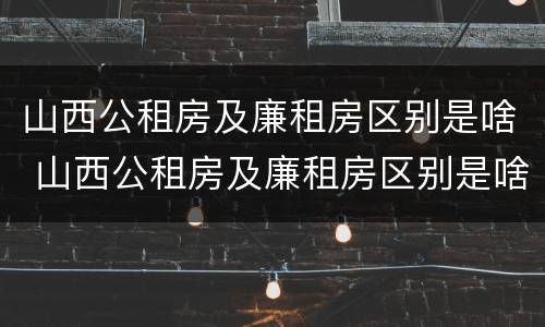 山西公租房及廉租房区别是啥 山西公租房及廉租房区别是啥呀