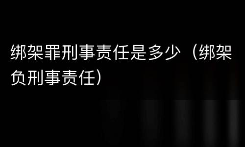 绑架罪刑事责任是多少（绑架负刑事责任）