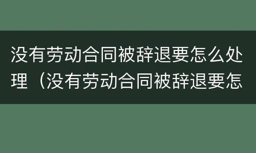 没有劳动合同被辞退要怎么处理（没有劳动合同被辞退要怎么处理好）