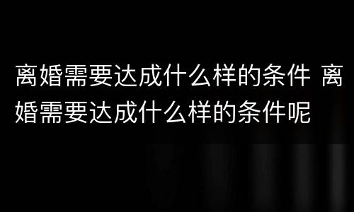 离婚需要达成什么样的条件 离婚需要达成什么样的条件呢
