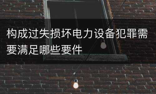 构成过失损坏电力设备犯罪需要满足哪些要件