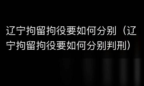 辽宁拘留拘役要如何分别（辽宁拘留拘役要如何分别判刑）