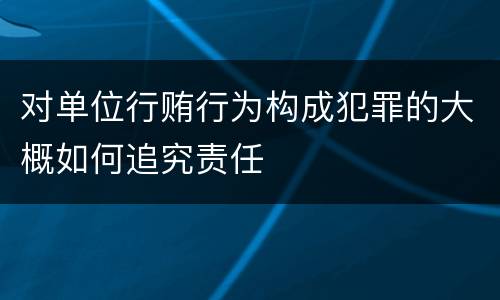 对单位行贿行为构成犯罪的大概如何追究责任