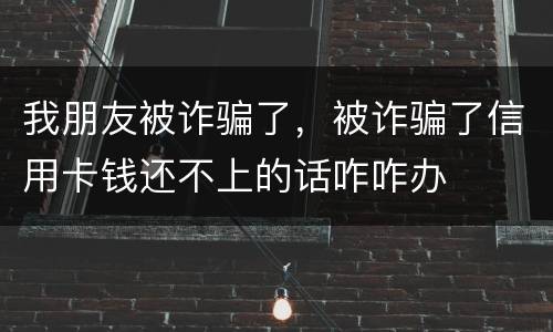 我朋友被诈骗了，被诈骗了信用卡钱还不上的话咋咋办