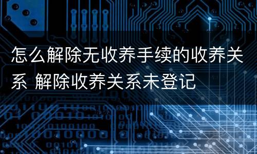 怎么解除无收养手续的收养关系 解除收养关系未登记