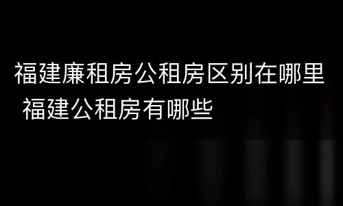 福建廉租房公租房区别在哪里 福建公租房有哪些