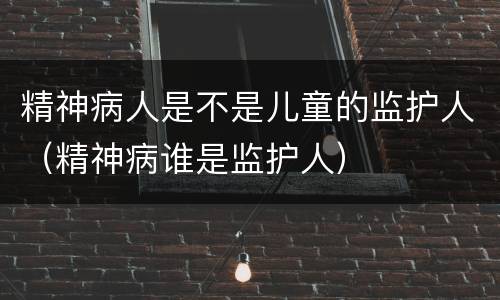精神病人是不是儿童的监护人（精神病谁是监护人）