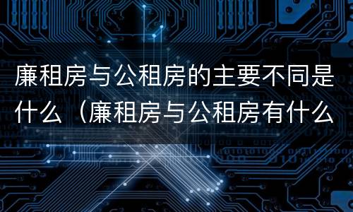 廉租房与公租房的主要不同是什么（廉租房与公租房有什么不同）