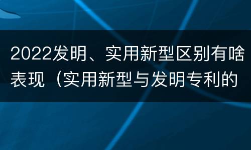 2022发明、实用新型区别有啥表现（实用新型与发明专利的区别有哪些）