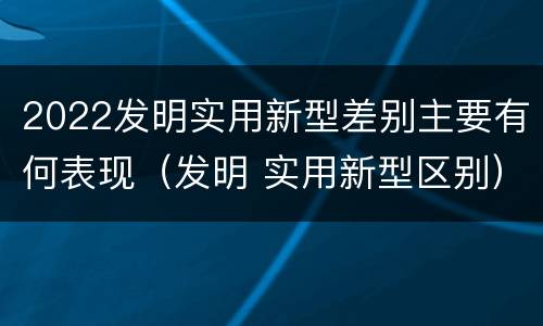 2022发明实用新型差别主要有何表现（发明 实用新型区别）