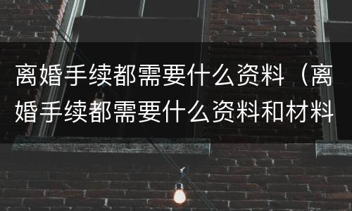 离婚手续都需要什么资料（离婚手续都需要什么资料和材料）
