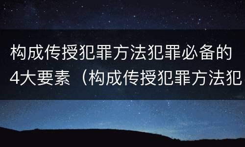 构成传授犯罪方法犯罪必备的4大要素（构成传授犯罪方法犯罪必备的4大要素是什么）