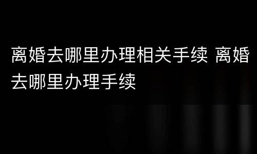离婚去哪里办理相关手续 离婚去哪里办理手续